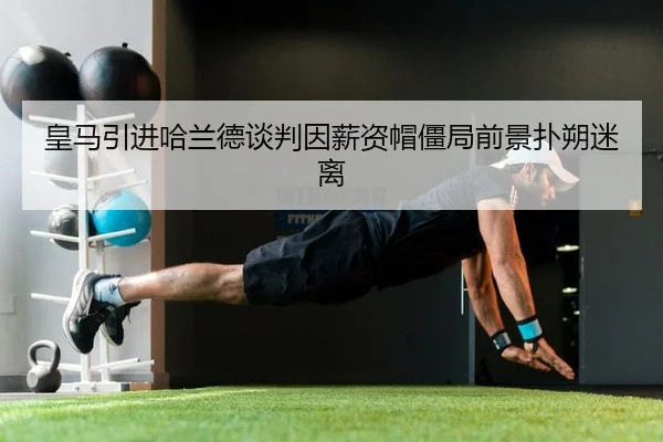 皇马引进哈兰德谈判因薪资帽僵局前景扑朔迷离